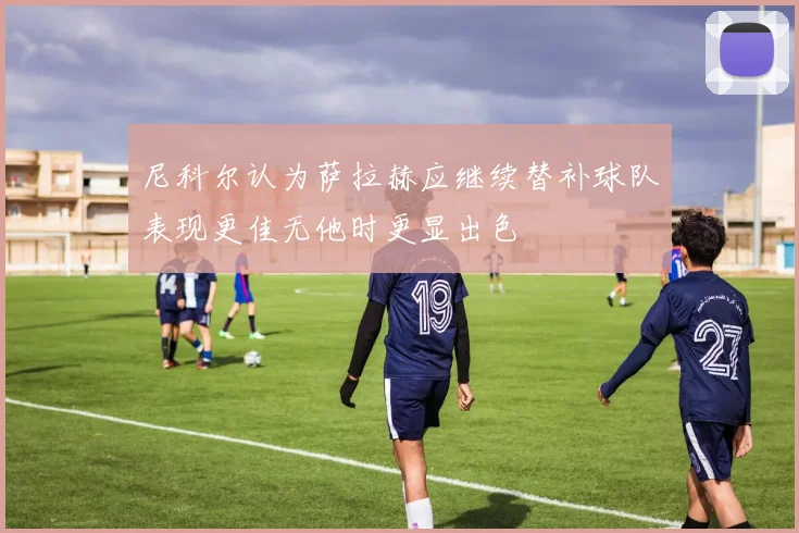 尼科尔认为萨拉赫应继续替补球队表现更佳无他时更显出色