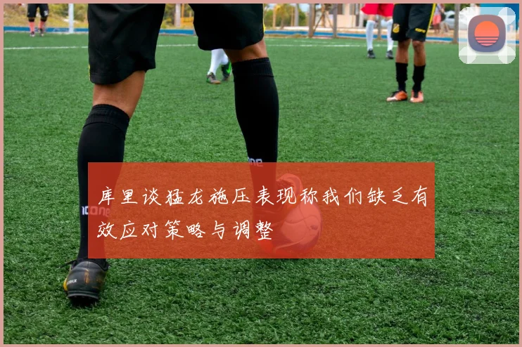 库里谈猛龙施压表现称我们缺乏有效应对策略与调整