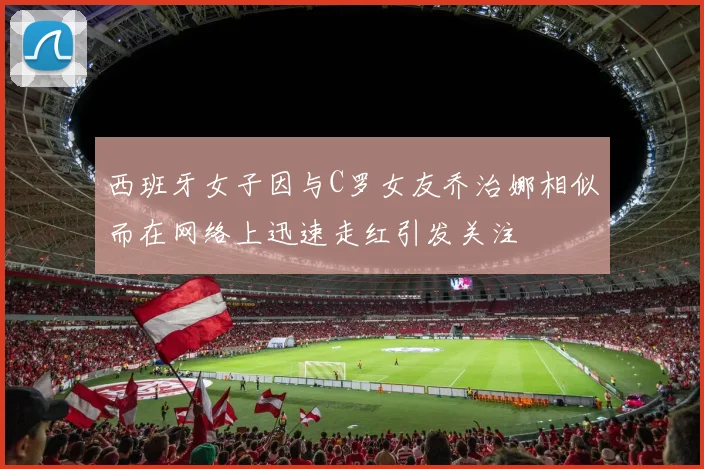 西班牙女子因与C罗女友乔治娜相似而在网络上迅速走红引发关注
