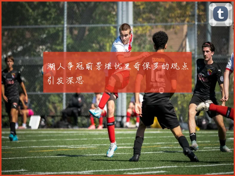 湖人争冠前景堪忧里奇保罗的观点引发深思
