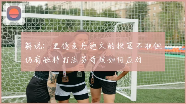 解说：里德麦丹迪文的投篮不准但仍有独特打法芬奇该如何应对