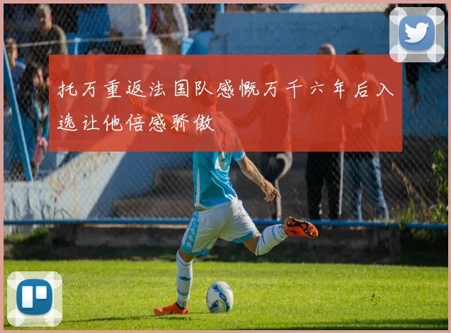 托万重返法国队感慨万千六年后入选让他倍感骄傲