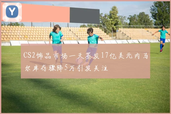 CS2饰品市场一天蒸发17亿美元内马尔库存骤降5万引发关注