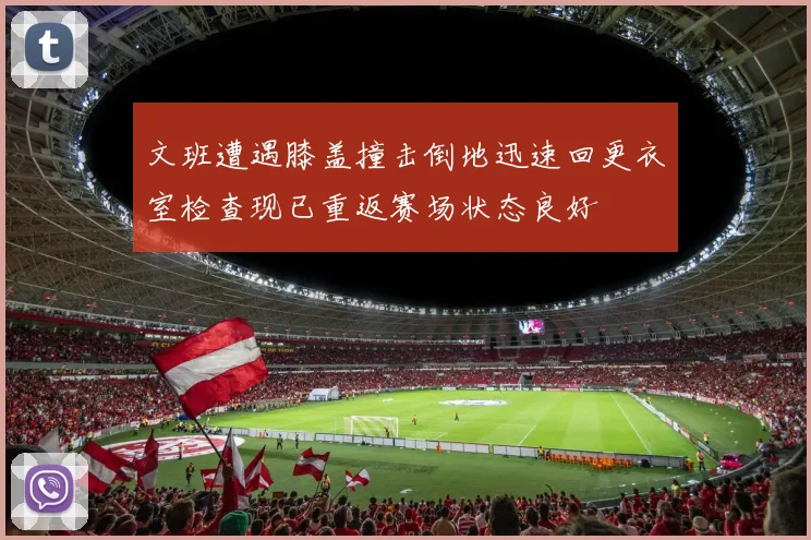 文班遭遇膝盖撞击倒地迅速回更衣室检查现已重返赛场状态良好