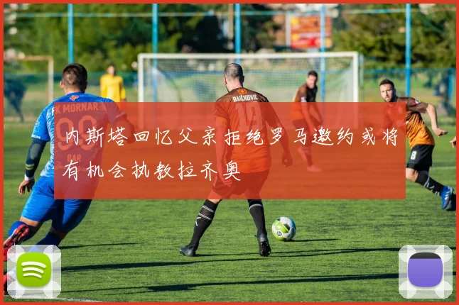 内斯塔回忆父亲拒绝罗马邀约或将有机会执教拉齐奥