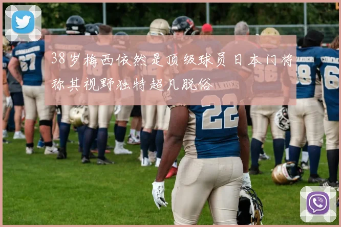 38岁梅西依然是顶级球员日本门将称其视野独特超凡脱俗