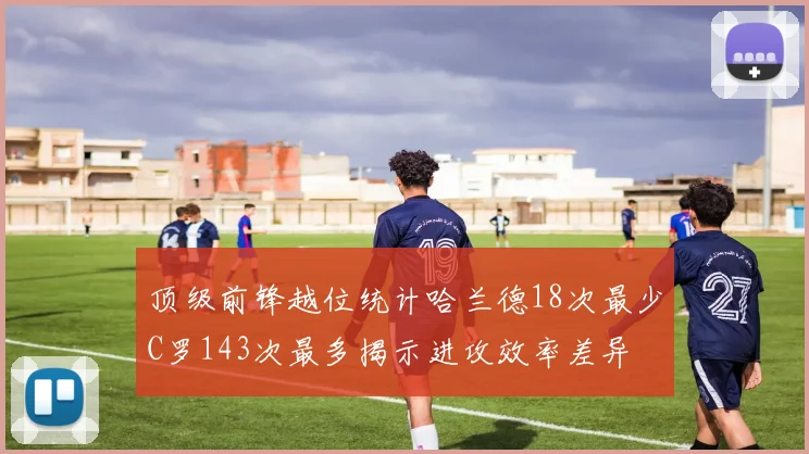 顶级前锋越位统计哈兰德18次最少C罗143次最多揭示进攻效率差异