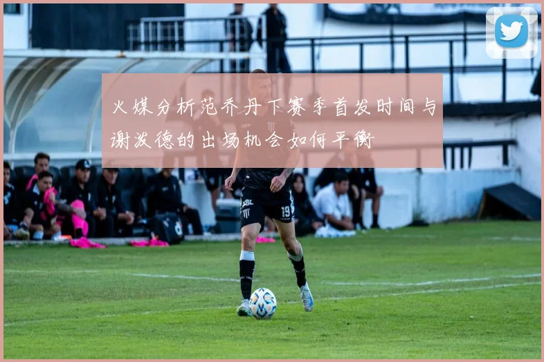 火媒分析范乔丹下赛季首发时间与谢泼德的出场机会如何平衡