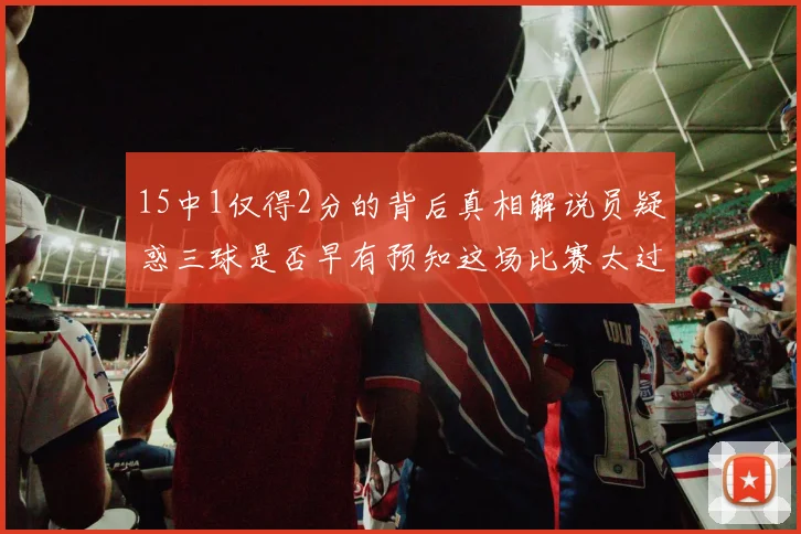 15中1仅得2分的背后真相解说员疑惑三球是否早有预知这场比赛太过抽象