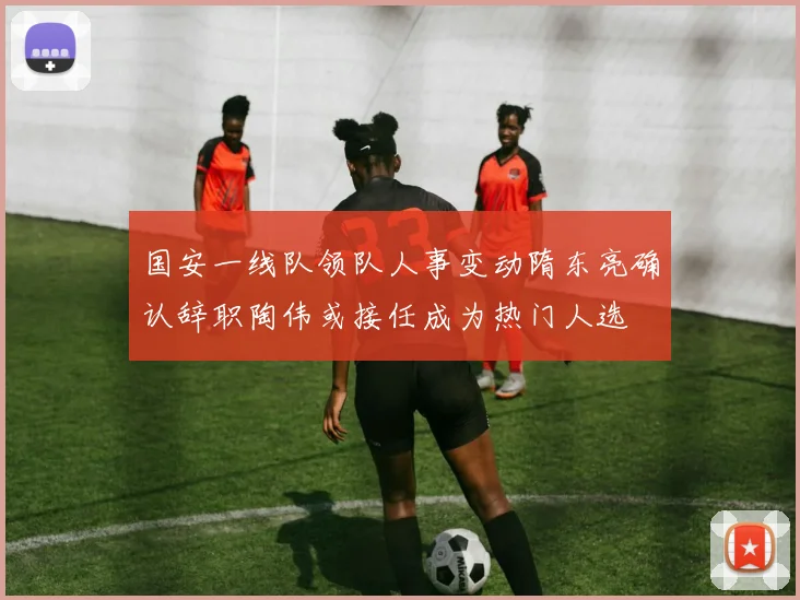 国安一线队领队人事变动隋东亮确认辞职陶伟或接任成为热门人选