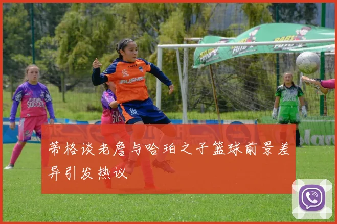 蒂格谈老詹与哈珀之子篮球前景差异引发热议