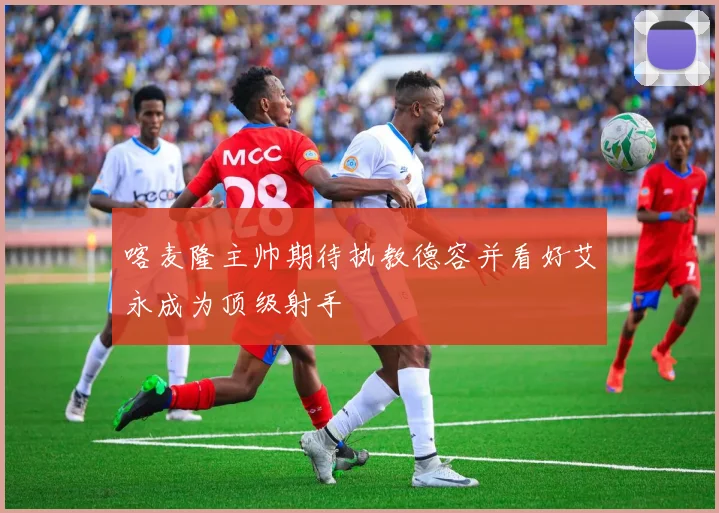 喀麦隆主帅期待执教德容并看好艾永成为顶级射手