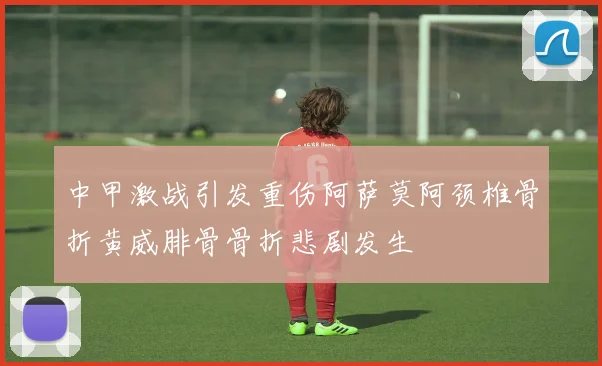 中甲激战引发重伤阿萨莫阿颈椎骨折黄威腓骨骨折悲剧发生