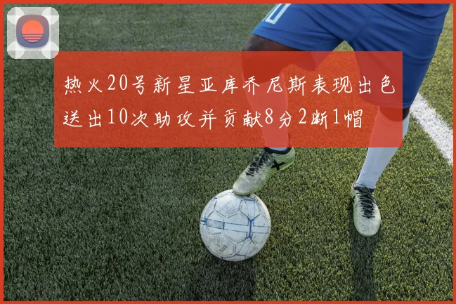 热火20号新星亚库乔尼斯表现出色送出10次助攻并贡献8分2断1帽