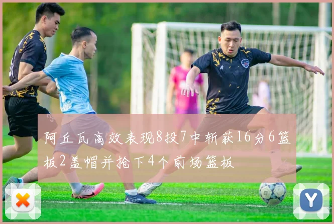 阿丘瓦高效表现8投7中斩获16分6篮板2盖帽并抢下4个前场篮板