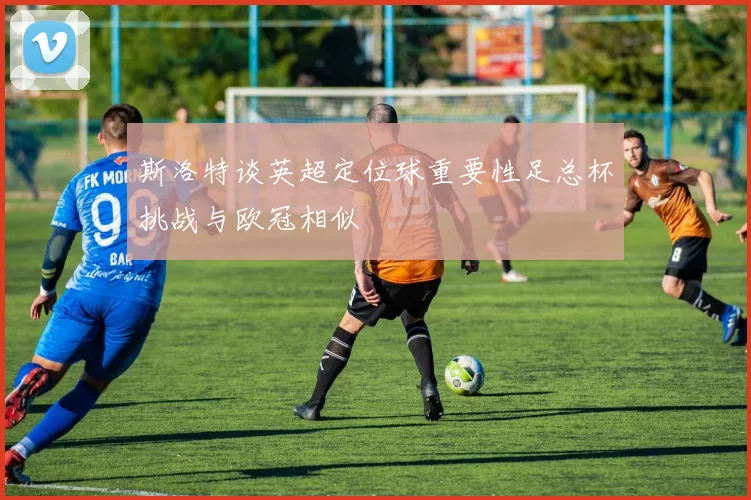 斯洛特谈英超定位球重要性足总杯挑战与欧冠相似