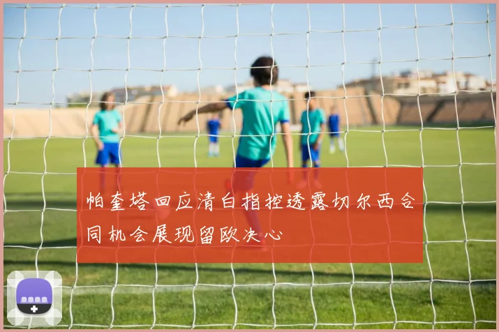 帕奎塔回应清白指控透露切尔西合同机会展现留欧决心