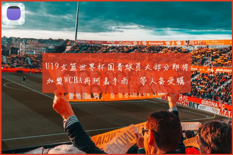 U19女篮世界杯国青球员大部分即将加盟WCBA冉珂嘉李雨汧等人备受瞩目
